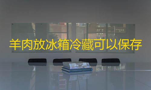 科技开挂器(免费)羊肉放冰箱冷藏可以保存多久